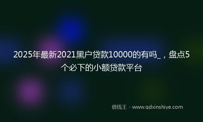 2025年最新2021黑户贷款10000的有吗_，盘点5个必下的小额贷款平台