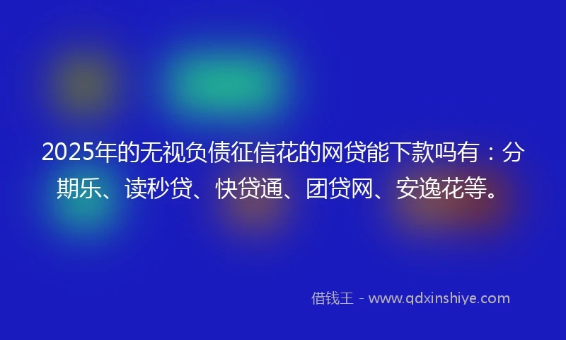2025年的无视负债征信花的网贷能下款吗有：分期乐、读秒贷、快贷通、团贷网、安逸花等。