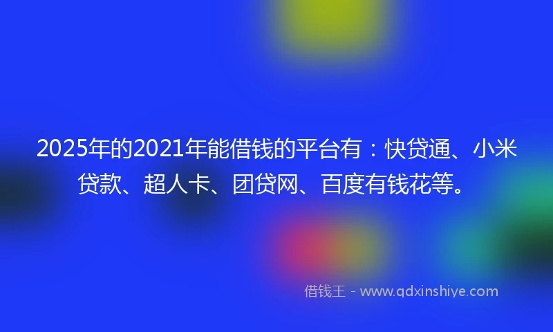 2025年的2021年能借钱的平台有：快贷通、小米贷款、超人卡、团贷网、百度有钱花等。