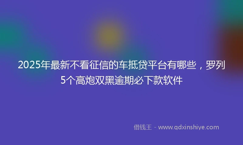 2025年最新不看征信的车抵贷平台有哪些，罗列5个高炮双黑逾期必下款软件