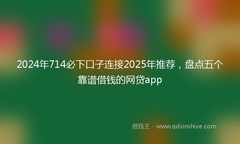 2024年714必下口子连接2025年推荐，盘点五个靠谱借钱的网贷app