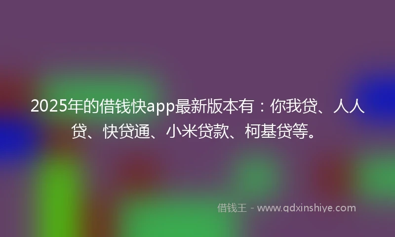 2025年的借钱快app最新版本有：你我贷、人人贷、快贷通、小米贷款、柯基贷等。