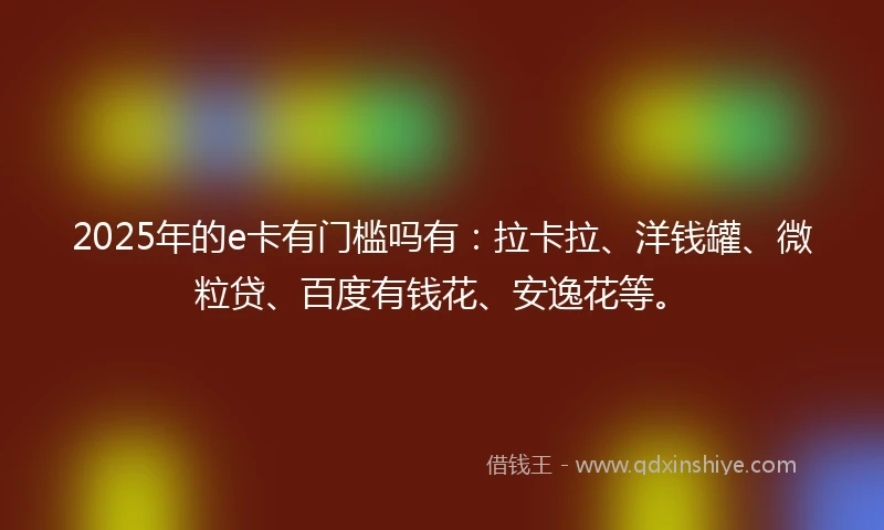 2025年的e卡有门槛吗有：拉卡拉、洋钱罐、微粒贷、百度有钱花、安逸花等。