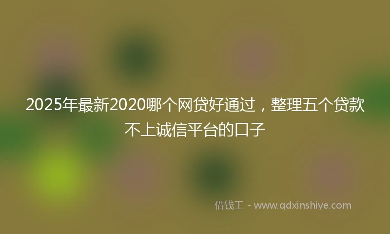 2025年最新2020哪个网贷好通过，整理五个贷款不上诚信平台的口子