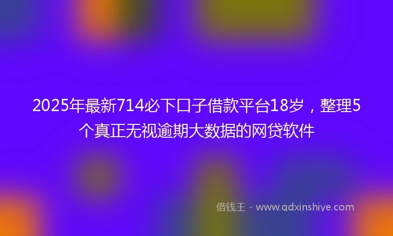 2025年最新714必下口子借款平台18岁，整理5个真正无视逾期大数据的网贷软件