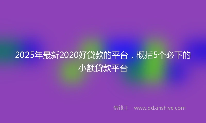 2025年最新2020好贷款的平台，概括5个必下的小额贷款平台
