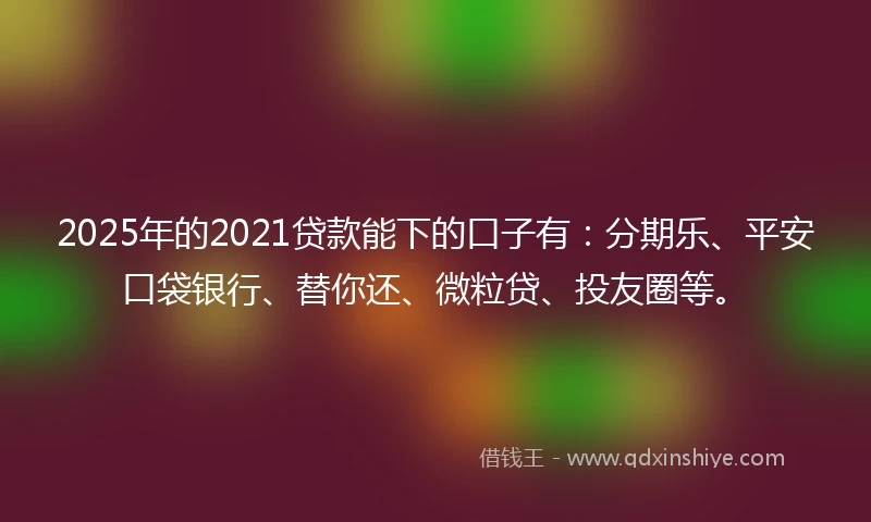 2025年的2021贷款能下的口子有：分期乐、平安口袋银行、替你还、微粒贷、投友圈等。
