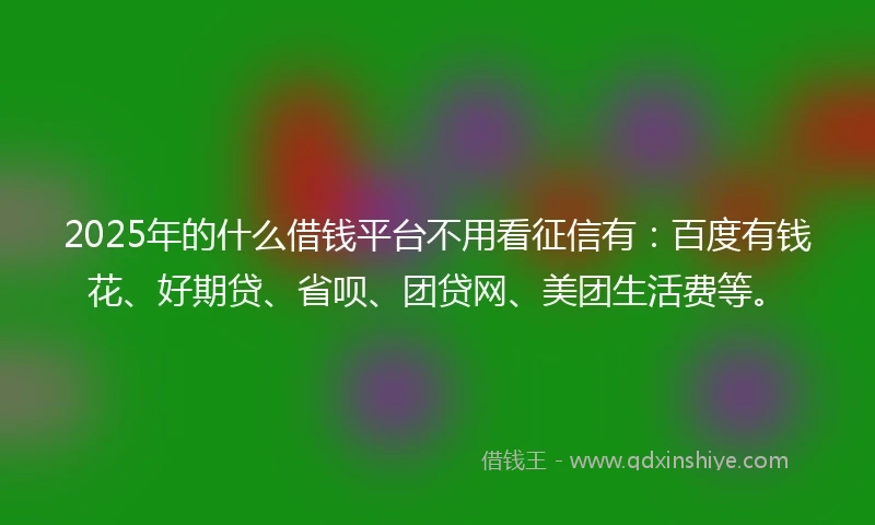 2025年的什么借钱平台不用看征信有：百度有钱花、好期贷、省呗、团贷网、美团生活费等。