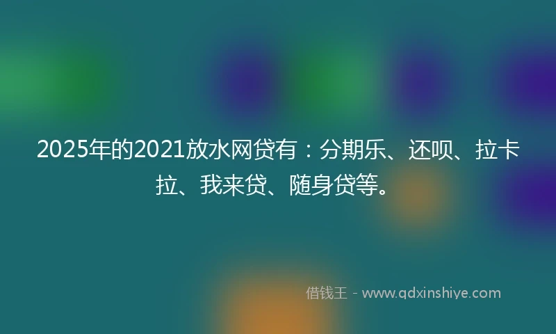 2025年的2021放水网贷有：分期乐、还呗、拉卡拉、我来贷、随身贷等。