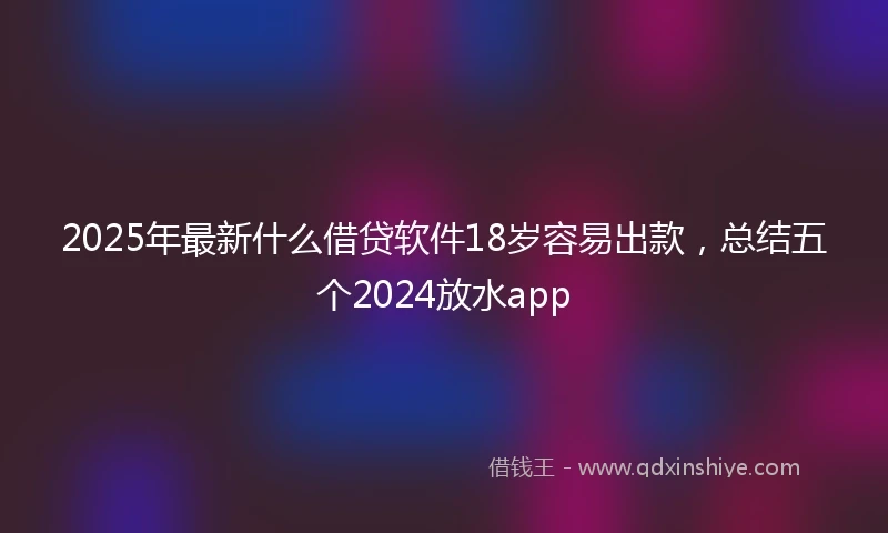 2025年最新什么借贷软件18岁容易出款，总结五个2024放水app