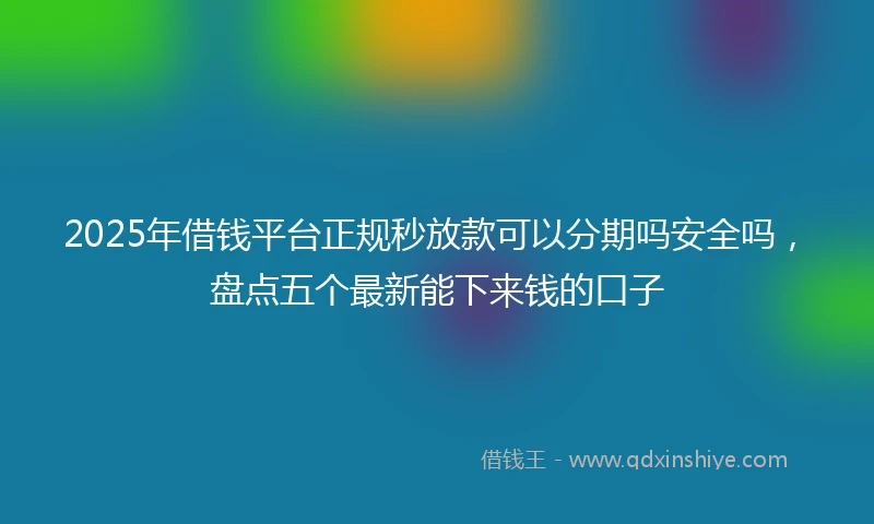 2025年借钱平台正规秒放款可以分期吗安全吗，盘点五个最新能下来钱的口子