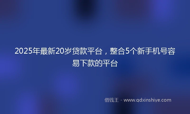 2025年最新20岁贷款平台，整合5个新手机号容易下款的平台