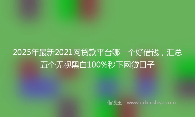 2025年最新2021网贷款平台哪一个好借钱，汇总五个无视黑白100%秒下网贷口子