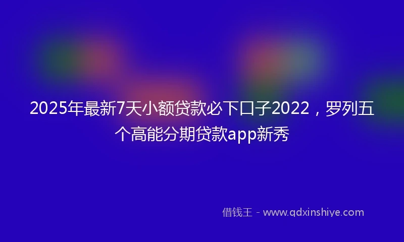 2025年最新7天小额贷款必下口子2022，罗列五个高能分期贷款app新秀