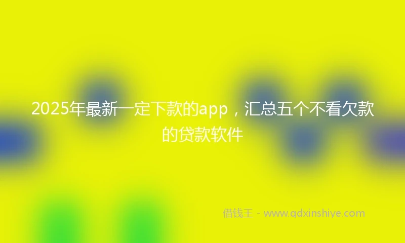 2025年最新一定下款的app，汇总五个不看欠款的贷款软件