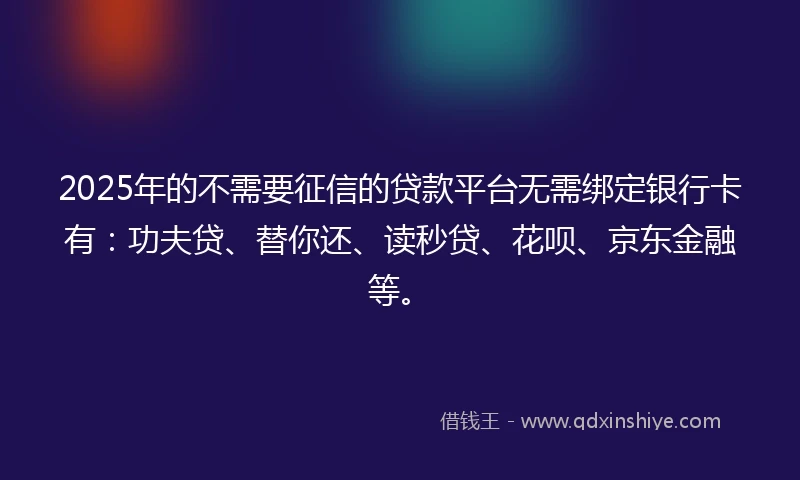 2025年的不需要征信的贷款平台无需绑定银行卡有：功夫贷、替你还、读秒贷、花呗、京东金融等。