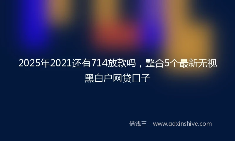 2025年2021还有714放款吗，整合5个最新无视黑白户网贷口子