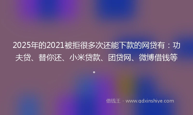 2025年的2021被拒很多次还能下款的网贷有：功夫贷、替你还、小米贷款、团贷网、微博借钱等。