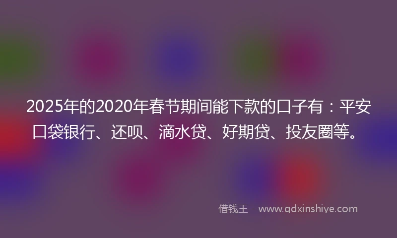 2025年的2020年春节期间能下款的口子有：平安口袋银行、还呗、滴水贷、好期贷、投友圈等。