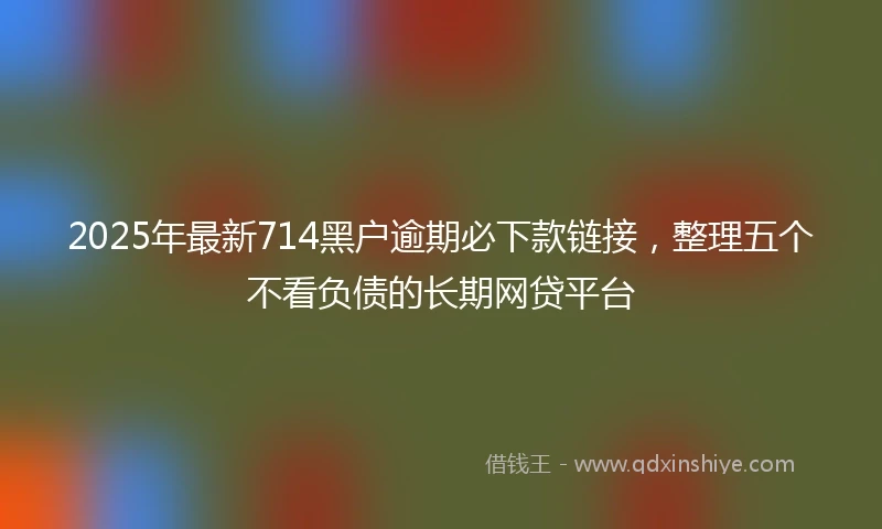 2025年最新714黑户逾期必下款链接，整理五个不看负债的长期网贷平台