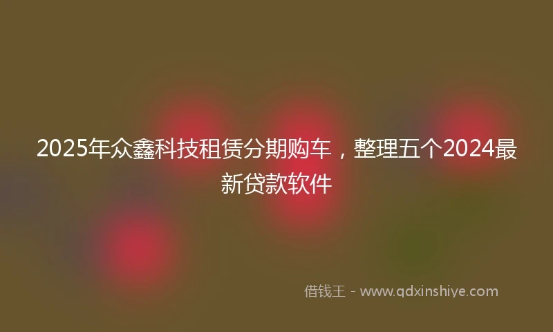2025年众鑫科技租赁分期购车，整理五个2024最新贷款软件