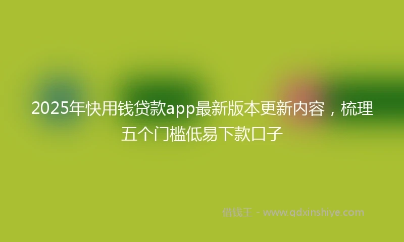 2025年快用钱贷款app最新版本更新内容，梳理五个门槛低易下款口子