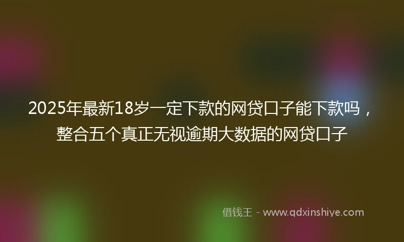 2025年最新18岁一定下款的网贷口子能下款吗，整合五个真正无视逾期大数据的网贷口子