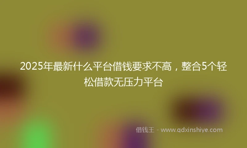 2025年最新什么平台借钱要求不高，整合5个轻松借款无压力平台