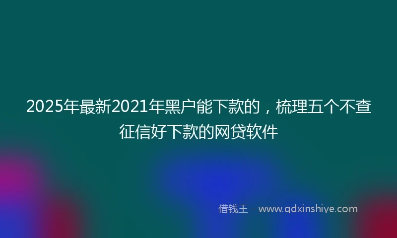 2025年最新2021年黑户能下款的，梳理五个不查征信好下款的网贷软件