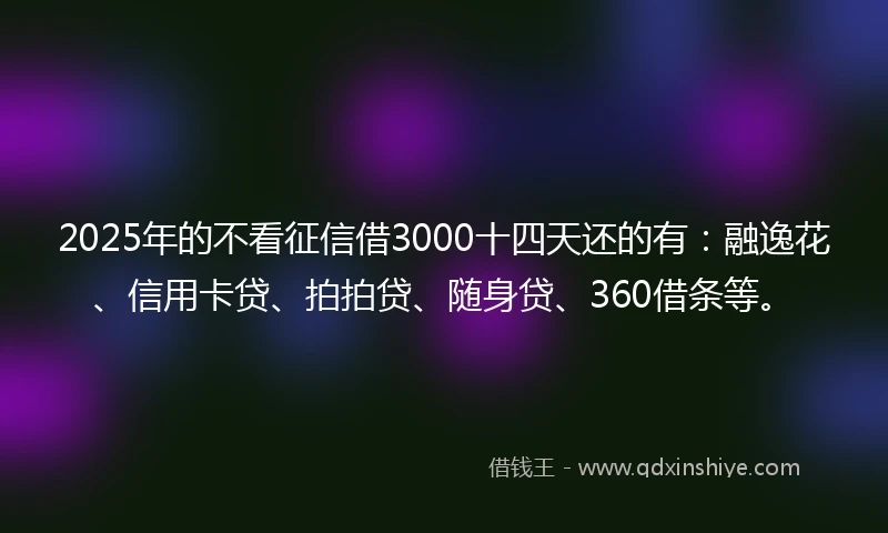 2025年的不看征信借3000十四天还的有：融逸花、信用卡贷、拍拍贷、随身贷、360借条等。