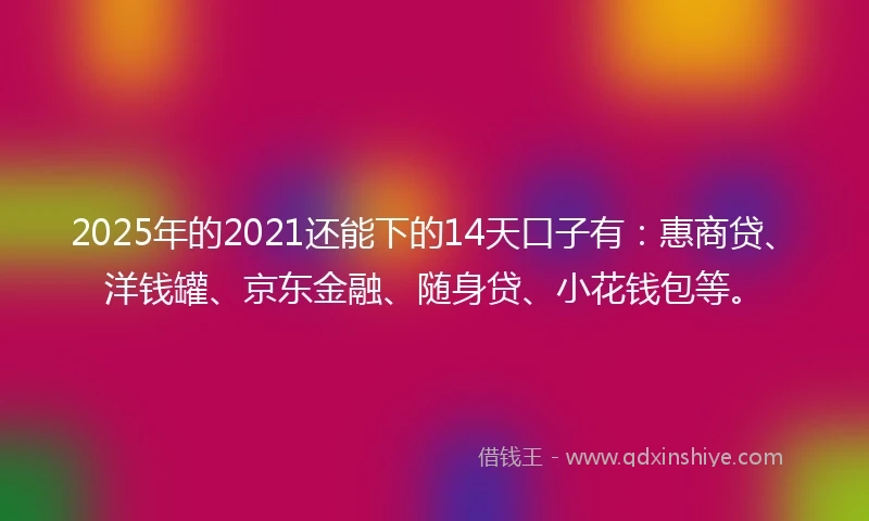 2025年的2021还能下的14天口子有：惠商贷、洋钱罐、京东金融、随身贷、小花钱包等。