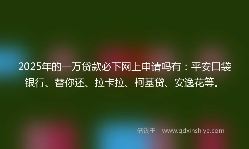 2025年的一万贷款必下网上申请吗有：平安口袋银行、替你还、拉卡拉、柯基贷、安逸花等。