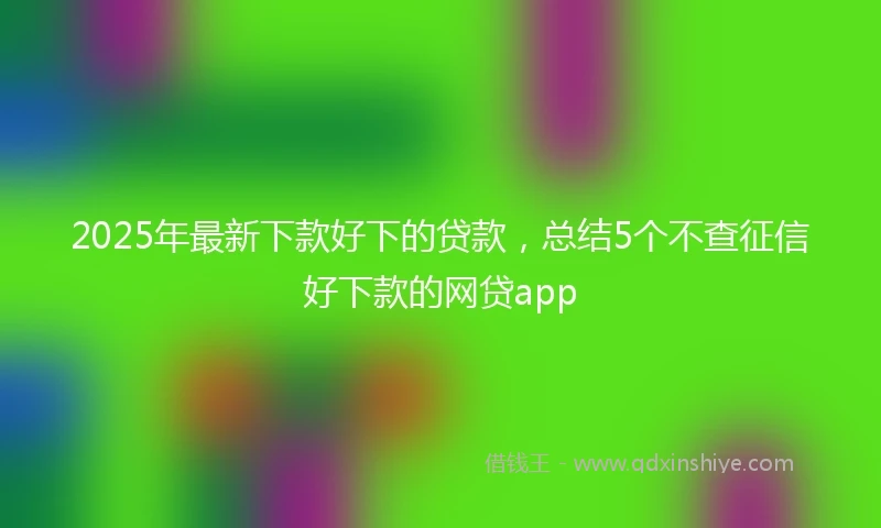 2025年最新下款好下的贷款，总结5个不查征信好下款的网贷app