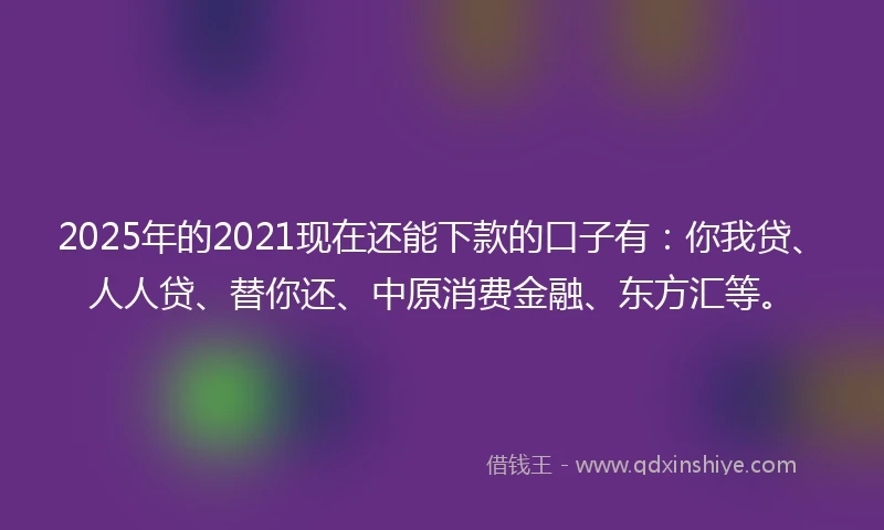 2025年的2021现在还能下款的口子有：你我贷、人人贷、替你还、中原消费金融、东方汇等。