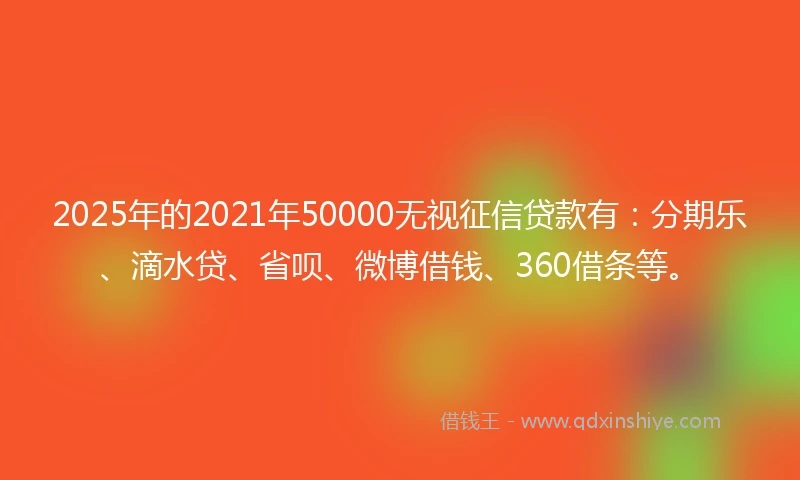 2025年的2021年50000无视征信贷款有：分期乐、滴水贷、省呗、微博借钱、360借条等。