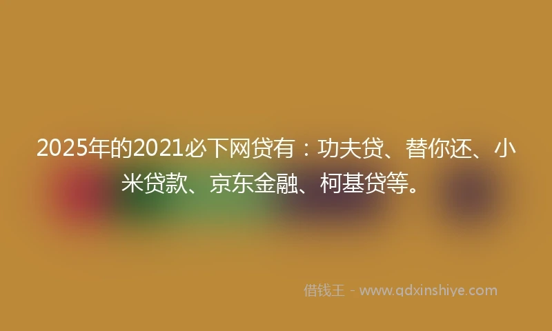 2025年的2021必下网贷有：功夫贷、替你还、小米贷款、京东金融、柯基贷等。