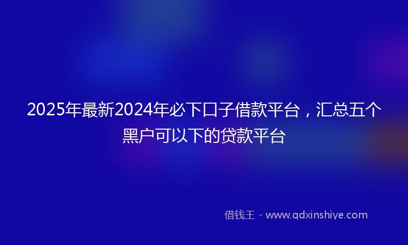 2025年最新2024年必下口子借款平台，汇总五个黑户可以下的贷款平台