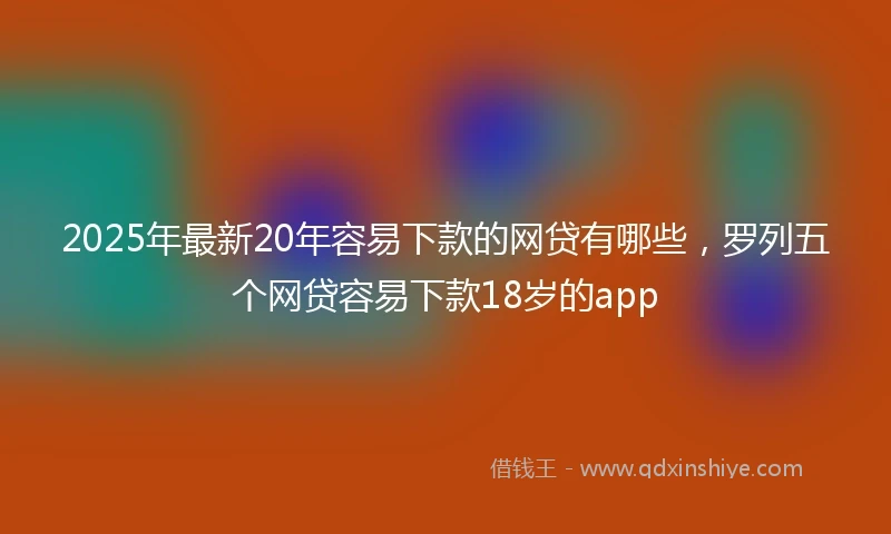 2025年最新20年容易下款的网贷有哪些，罗列五个网贷容易下款18岁的app