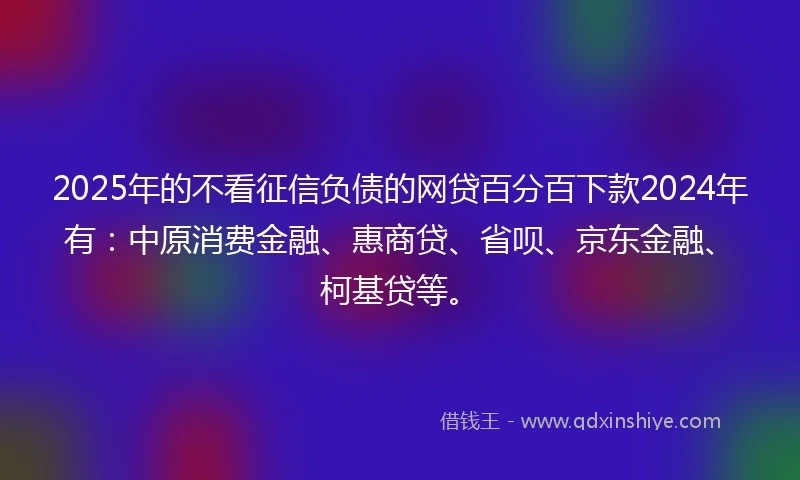 2025年的不看征信负债的网贷百分百下款2024年有：中原消费金融、惠商贷、省呗、京东金融、柯基贷等。