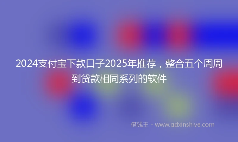 2024支付宝下款口子2025年推荐，整合五个周周到贷款相同系列的软件