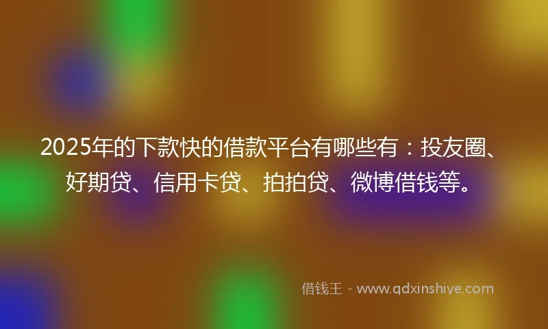 2025年的下款快的借款平台有哪些有：投友圈、好期贷、信用卡贷、拍拍贷、微博借钱等。