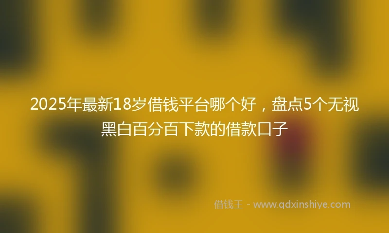 2025年最新18岁借钱平台哪个好，盘点5个无视黑白百分百下款的借款口子