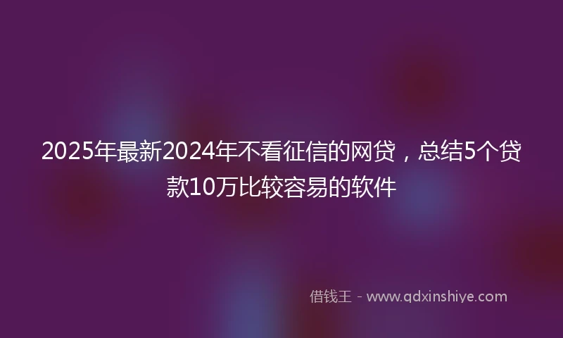 2025年最新2024年不看征信的网贷，总结5个贷款10万比较容易的软件