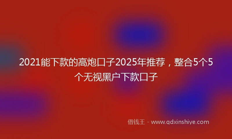 2021能下款的高炮口子2025年推荐，整合5个5个无视黑户下款口子