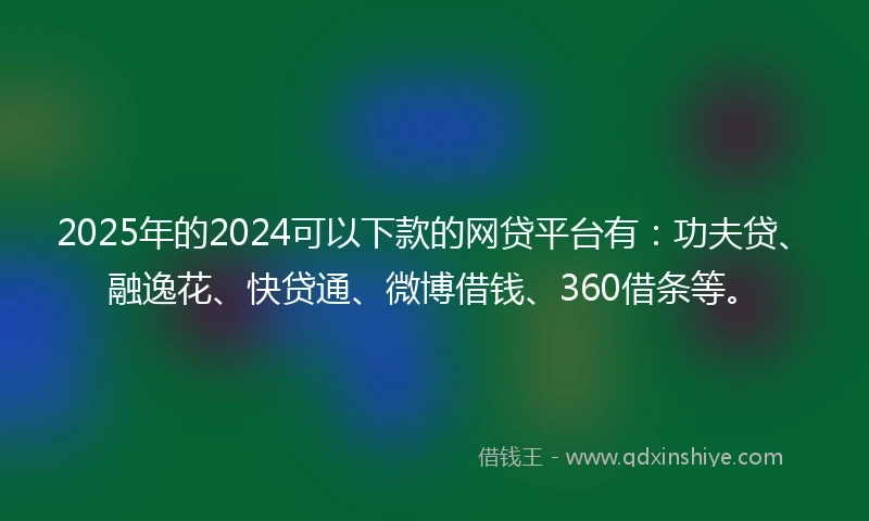 2025年的2024可以下款的网贷平台有：功夫贷、融逸花、快贷通、微博借钱、360借条等。