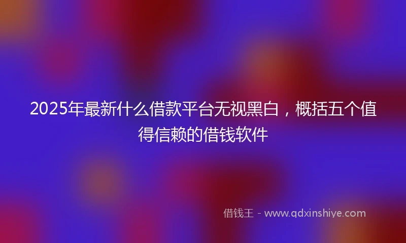 2025年最新什么借款平台无视黑白，概括五个值得信赖的借钱软件