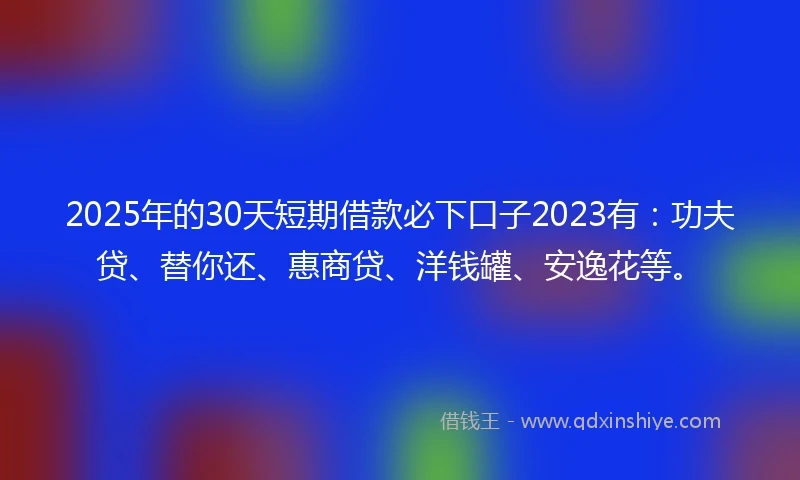 2025年的30天短期借款必下口子2023有：功夫贷、替你还、惠商贷、洋钱罐、安逸花等。