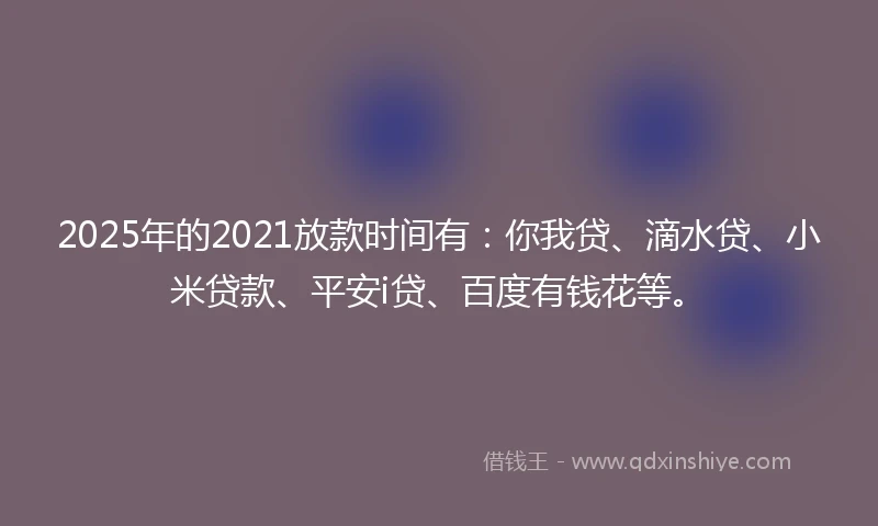 2025年的2021放款时间有：你我贷、滴水贷、小米贷款、平安i贷、百度有钱花等。