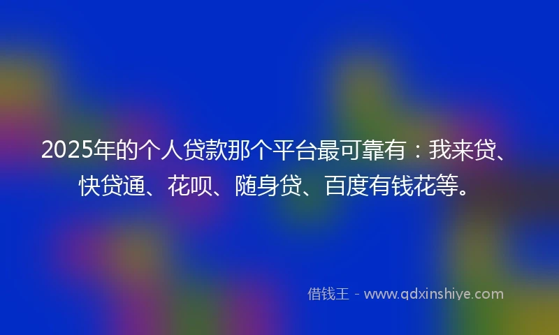 2025年的个人贷款那个平台最可靠有：我来贷、快贷通、花呗、随身贷、百度有钱花等。
