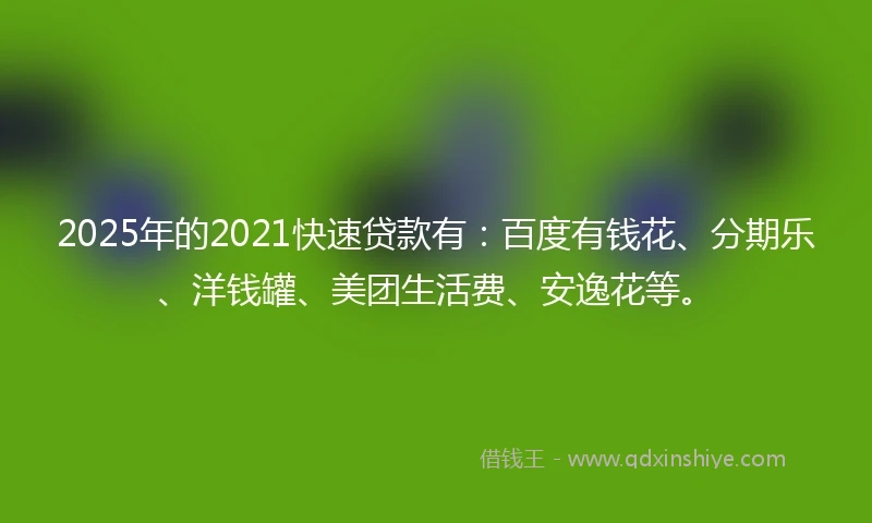 2025年的2021快速贷款有：百度有钱花、分期乐、洋钱罐、美团生活费、安逸花等。